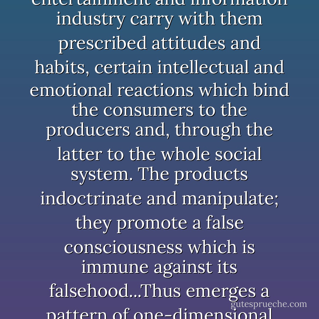 The means of communication, the irresistible output of the entertainment and information industry carry with them prescribed attitudes and habits, certain intellectual and emotional reactions which bind the consumers to the producers and, through the latter to the whole social system. The products indoctrinate and manipulate; they promote a false consciousness which is immune against its falsehood...Thus emerges a pattern of one-dimensional thought and behavior. - Herbert Marcuse