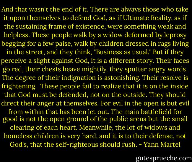 And that wasn't the end of it. There are always those who take it upon themselves to defend God, as if Ultimate Reality, as if the sustaining frame of existence, were something weak and helpless. These people walk by a widow deformed by leprosy begging for a few paise, walk by children dressed in rags living in the street, and they think, "Business as usual." But if they perceive a slight against God, it is a different story. Their faces go red, their chests heave mightily, they sputter angry words. The degree of their indignation is astonishing. Their resolve is frightening.<br /><br />These people fail to realize that it is on the inside that God must be defended, not on the outside. They should direct their anger at themselves. For evil in the open is but evil from within that has been let out. The main battlefield for good is not the open ground of the public arena but the small clearing of each heart. Meanwhile, the lot of widows and homeless children is very hard, and it is to their defense, not God's, that the self-righteous should rush. - Yann Martel