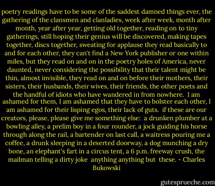 poetry readings have to be some of the saddest<br />damned things ever,<br />the gathering of the clansmen and clanladies,<br />week after week, month after month, year<br />after year,<br />getting old together,<br />reading on to tiny gatherings,<br />still hoping their genius will be<br />discovered,<br />making tapes together, discs together,<br />sweating for applause<br />they read basically to and for<br />each other,<br />they can't find a New York publisher<br />or one<br />within miles,<br />but they read on and on<br />in the poetry holes of America,<br />never daunted,<br />never considering the possibility that<br />their talent might be<br />thin, almost invisible,<br />they read on and on<br />before their mothers, their sisters, their husbands,<br />their wives, their friends, the other poets<br />and the handful of idiots who have wandered<br />in<br />from nowhere. <br />I am ashamed for them,<br />I am ashamed that they have to bolster each other,<br />I am ashamed for their lisping egos,<br />their lack of guts. <br />if these are our creators,<br />please, please give me something else: <br />a drunken plumber at a bowling alley,<br />a prelim boy in a four rounder,<br />a jock guiding his horse through along the<br />rail,<br />a bartender on last call,<br />a waitress pouring me a coffee,<br />a drunk sleeping in a deserted doorway,<br />a dog munching a dry bone,<br />an elephant's fart in a circus tent,<br />a 6 p.m. freeway crush,<br />the mailman telling a dirty joke <br />anything<br />anything<br />but <br />these. - Charles Bukowski