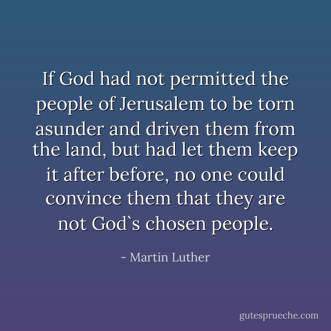 If God had not permitted the people of Jerusalem to be torn asunder and driven them from the land, but had let them keep it after before, no one could convince them that they are not God`s chosen people. - Martin Luther