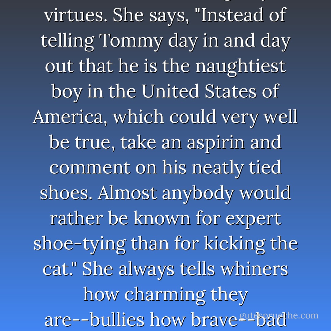 Her magic formula for dealing with children is ignoring all faults and accenting tiny virtues. She says, "Instead of telling Tommy day in and day out that he is the naughtiest boy in the United States of America, which could very well be true, take an aspirin and comment on his neatly tied shoes. Almost anybody would rather be known for expert shoe-tying than for kicking the cat." She always tells whiners how charming they are--bullies how brave--bad sports how good--sneaks how honest! - Betty MacDonald