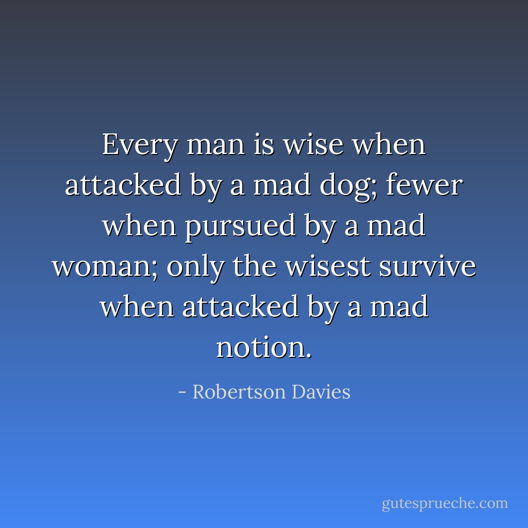 Every man is wise when attacked by a mad dog; fewer when pursued by a mad woman; only the wisest survive when attacked by a mad notion. - Robertson Davies