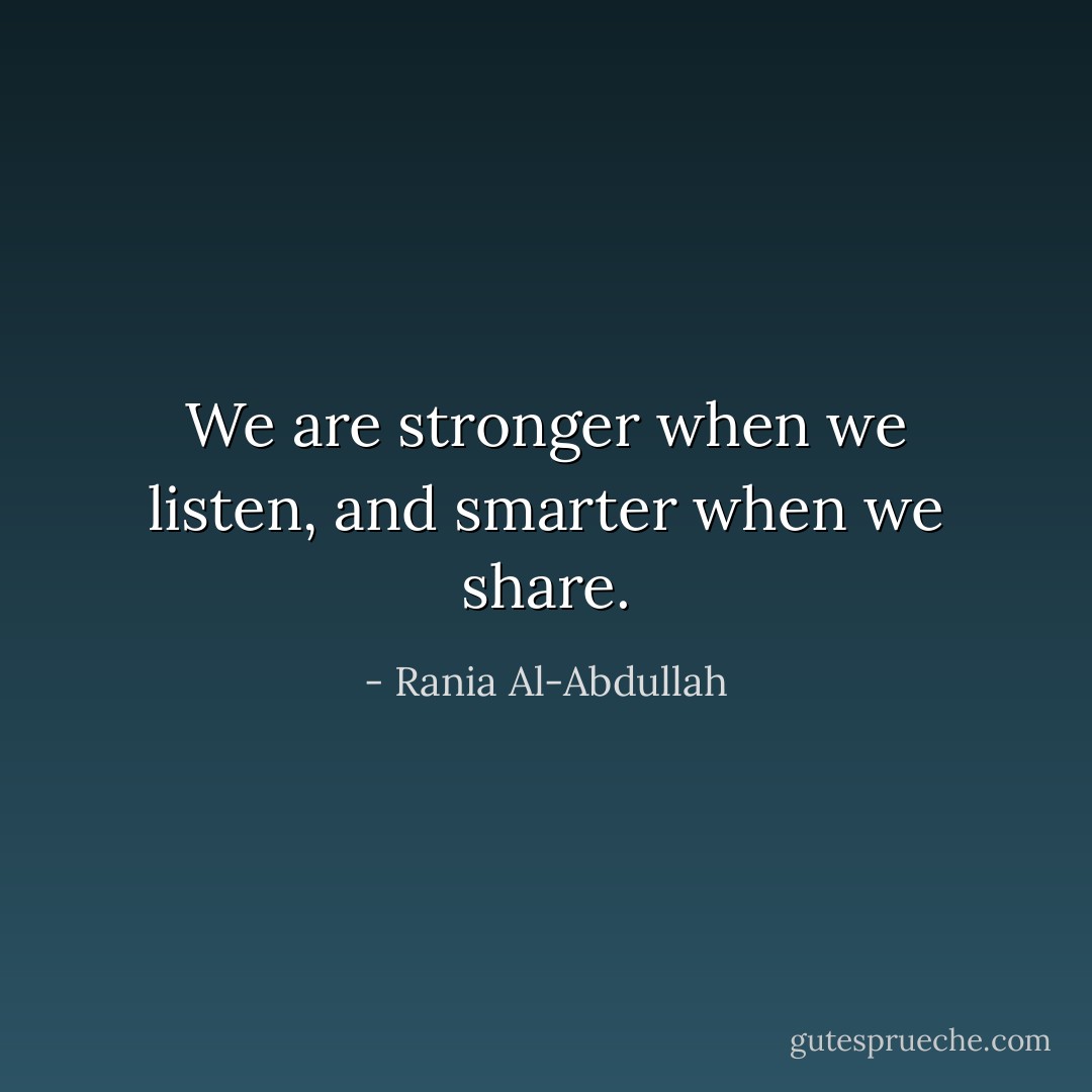 We are stronger when we listen, and smarter when we share. - Rania Al-Abdullah