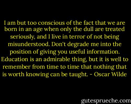 I am but too conscious of the fact that we are born in an age when only the dull are treated seriously, and I live in terror of not being misunderstood. Don't degrade me into the position of giving you useful information. Education is an admirable thing, but it is well to remember from time to time that nothing that is worth knowing can be taught. - Oscar Wilde