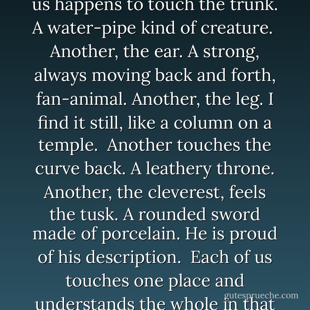 Some Hindus have an elephant to show.<br />No one here has ever seen an elephant.<br />They bring it at night to a dark room.<br /><br />One by one, we go in the dark and come out <br />saying how we experience the animal.<br />One of us happens to touch the trunk.<br />A water-pipe kind of creature.<br /><br />Another, the ear. A strong, always moving<br />back and forth, fan-animal. Another, the leg.<br />I find it still, like a column on a temple.<br /><br />Another touches the curve back.<br />A leathery throne. Another, the cleverest,<br />feels the tusk. A rounded sword made of porcelain.<br />He is proud of his description.<br /><br />Each of us touches one place<br />and understands the whole in that way.<br />The palm and the fingers feeling in the dark<br />are how the senses explore the reality of the elephant.<br /><br />If each of us held a candle there,<br />and if we went in together, we could see it. - Rumi