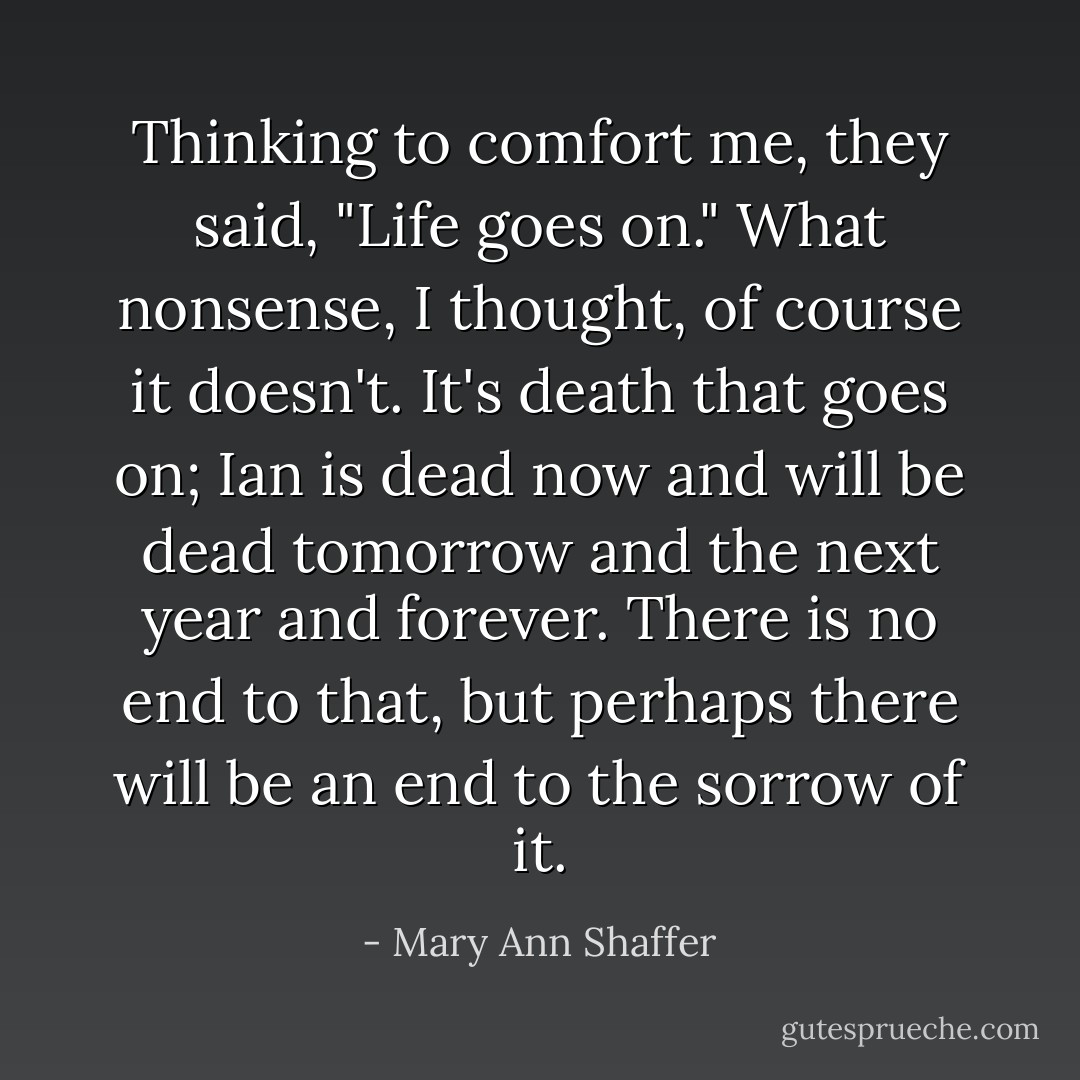 Thinking to comfort me, they said, "Life goes on." What nonsense, I thought, of course it doesn't. It's death that goes on; Ian is dead now and will be dead tomorrow and the next year and forever. There is no end to that, but perhaps there will be an end to the sorrow of it. - Mary Ann Shaffer