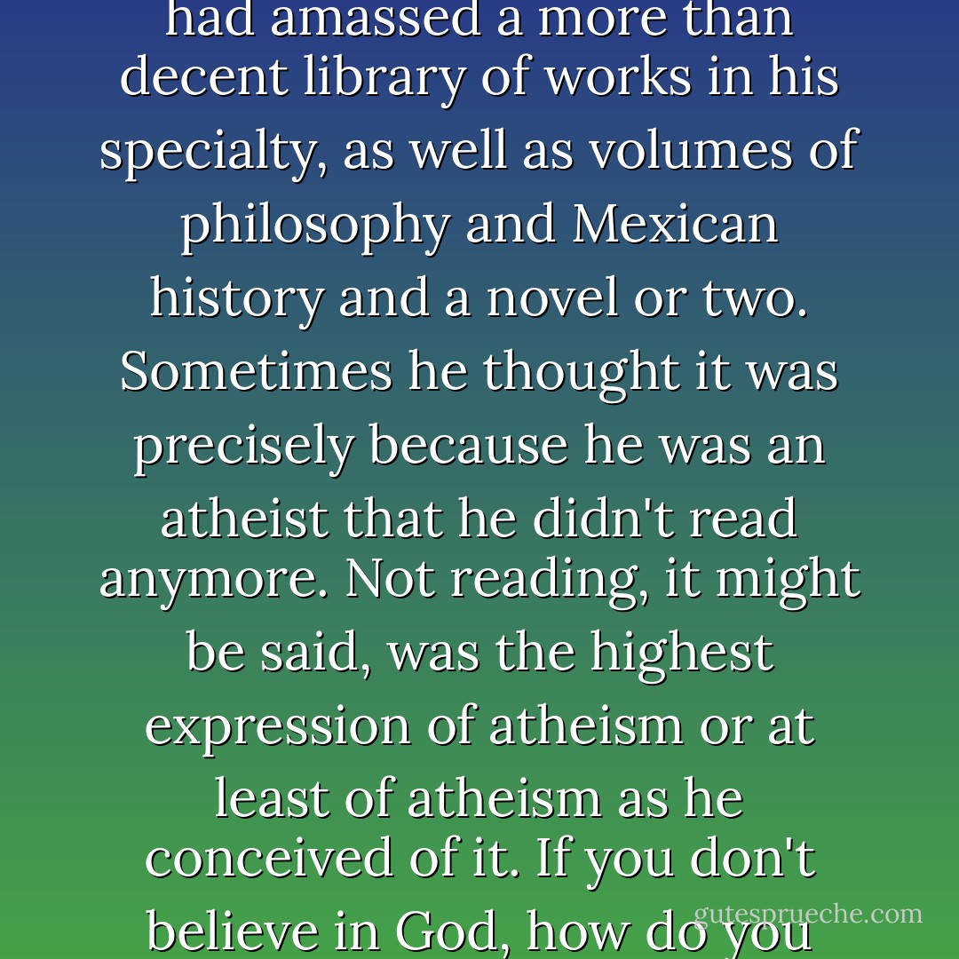 He was an atheist and it had been years since he read a book, despite the fact that he had amassed a more than decent library of works in his specialty, as well as volumes of philosophy and Mexican history and a novel or two. Sometimes he thought it was precisely because he was an atheist that he didn't read anymore. Not reading, it might be said, was the highest expression of atheism or at least of atheism as he conceived of it. If you don't believe in God, how do you believe in a fucking book? he asked himself. - Roberto Bolaño