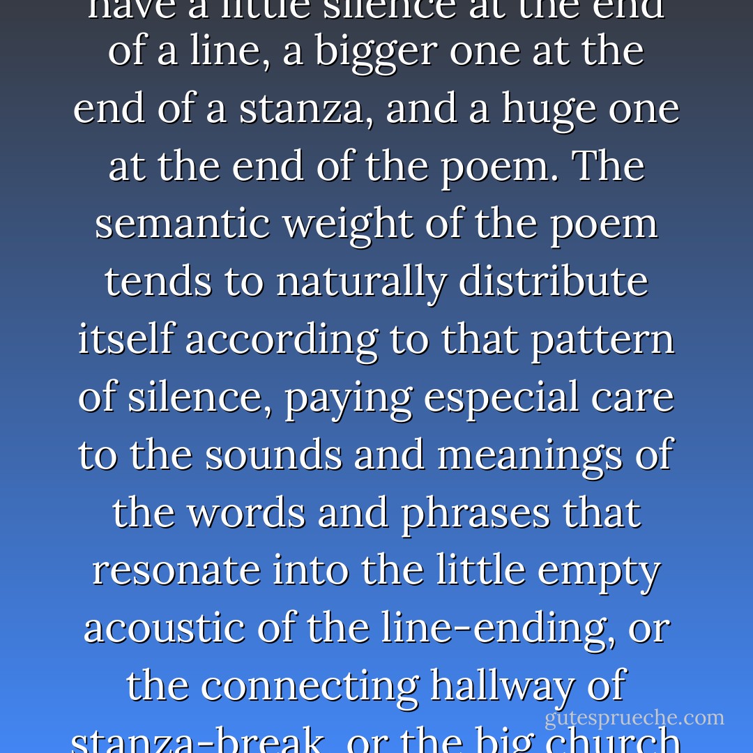 A poetic form is essentially a codified pattern of silence. We have a little silence at the end of a line, a bigger one at the end of a stanza, and a huge one at the end of the poem. The semantic weight of the poem tends to naturally distribute itself according to that pattern of silence, paying especial care to the sounds and meanings of the words and phrases that resonate into the little empty acoustic of the line-ending, or the connecting hallway of stanza-break, or the big church of the poem's end. - Don Paterson