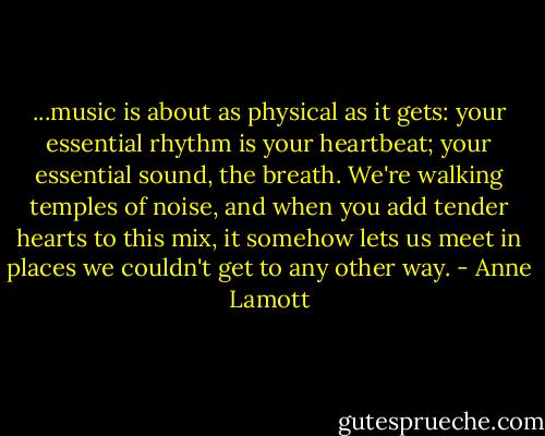 ...music is about as physical as it gets: your essential rhythm is your heartbeat; your essential sound, the breath. We're walking temples of noise, and when you add tender hearts to this mix, it somehow lets us meet in places we couldn't get to any other way. - Anne Lamott