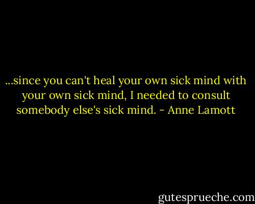 ...since you can't heal your own sick mind with your own sick mind, I needed to consult somebody else's sick mind. - Anne Lamott