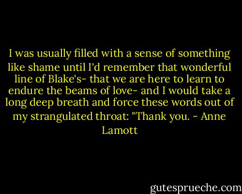 I was usually filled with a sense of something like shame until I'd remember that wonderful line of Blake's- that we are here to learn to endure the beams of love- and I would take a long deep breath and force these words out of my strangulated throat: "Thank you. - Anne Lamott