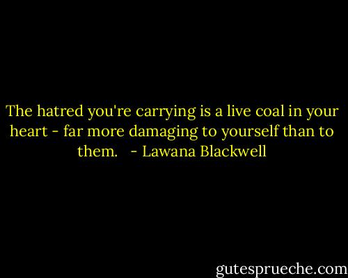 The hatred you're carrying is a live coal in your heart - far more damaging to yourself than to them. <br /> - Lawana Blackwell
