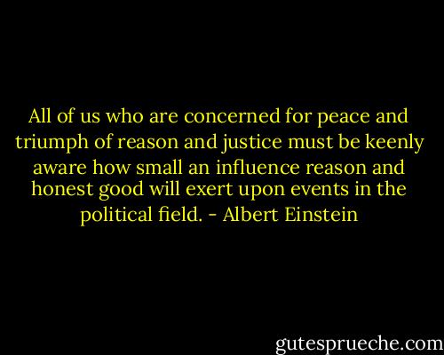All of us who are concerned for peace and triumph of reason and justice must be keenly aware how small an influence reason and honest good will exert upon events in the political field. - Albert Einstein