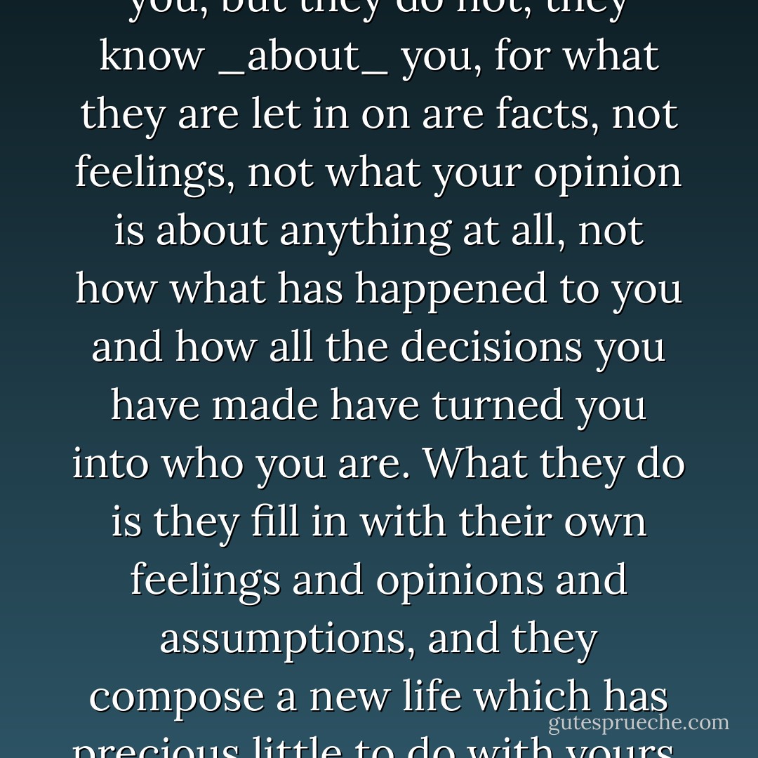 People like it when you tell them things, in suitable portions, in a modest, intimate tone, and they think they know you, but they do not, they know _about_ you, for what they are let in on are facts, not feelings, not what your opinion is about anything at all, not how what has happened to you and how all the decisions you have made have turned you into who you are. What they do is they fill in with their own feelings and opinions and assumptions, and they compose a new life which has precious little to do with yours, and that lets you off the hook. No-one can touch you unless you yourself want them to. - Per Petterson