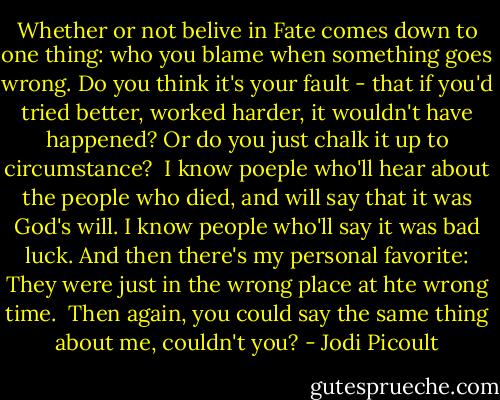 Whether or not belive in Fate comes down to one thing: who you blame when something goes wrong. Do you think it's your fault - that if you'd tried better, worked harder, it wouldn't have happened? Or do you just chalk it up to circumstance?<br /><br />I know poeple who'll hear about the people who died, and will say that it was God's will. I know people who'll say it was bad luck. And then there's my personal favorite: They were just in the wrong place at hte wrong time.<br /><br />Then again, you could say the same thing about me, couldn't you? - Jodi Picoult