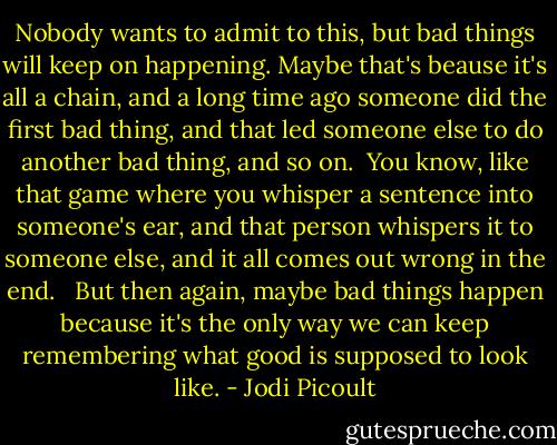 Nobody wants to admit to this, but bad things will keep on happening. Maybe that's beause it's all a chain, and a long time ago someone did the first bad thing, and that led someone else to do another bad thing, and so on.<br /><br />You know, like that game where you whisper a sentence into someone's ear, and that person whispers it to someone else, and it all comes out wrong in the end. <br /><br />But then again, maybe bad things happen because it's the only way we can keep remembering what good is supposed to look like. - Jodi Picoult