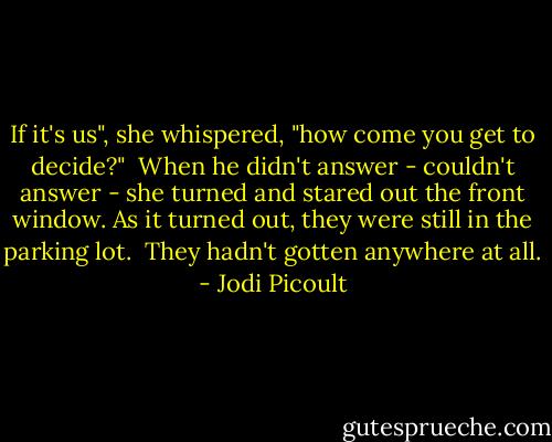 If it's us", she whispered, "how come you get to decide?"<br /><br />When he didn't answer - couldn't answer - she turned and stared out the front window. As it turned out, they were still in the parking lot.<br /><br />They hadn't gotten anywhere at all. - Jodi Picoult