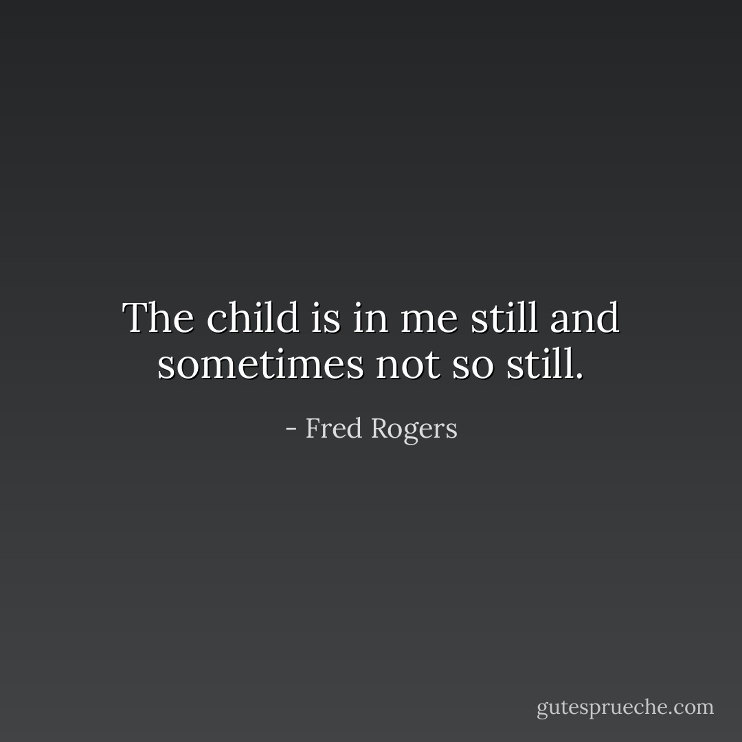 The child is in me still and sometimes not so still. - Fred Rogers