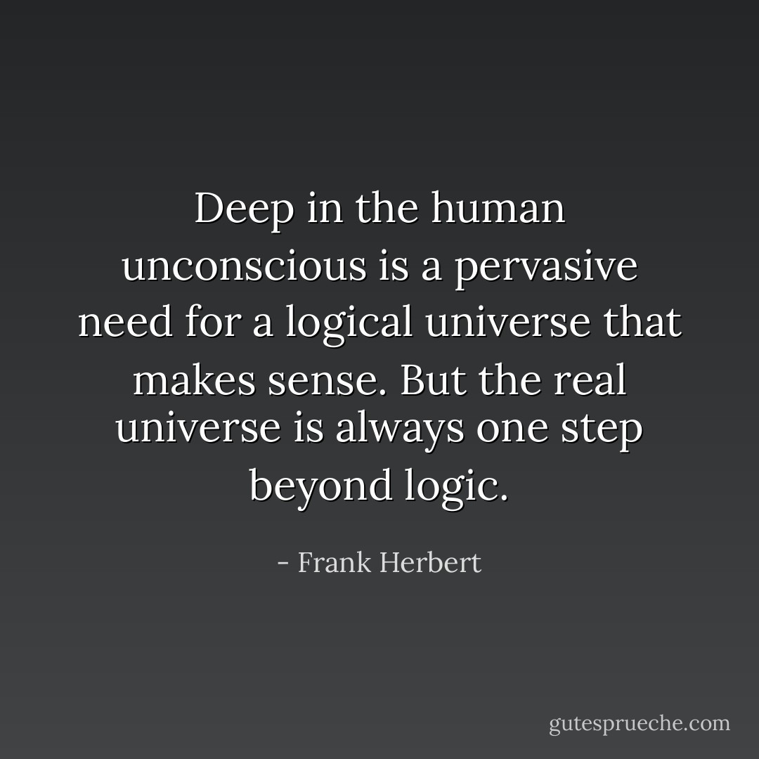 Deep in the human unconscious is a pervasive need for a logical universe that makes sense. But the real universe is always one step beyond logic. - Frank Herbert