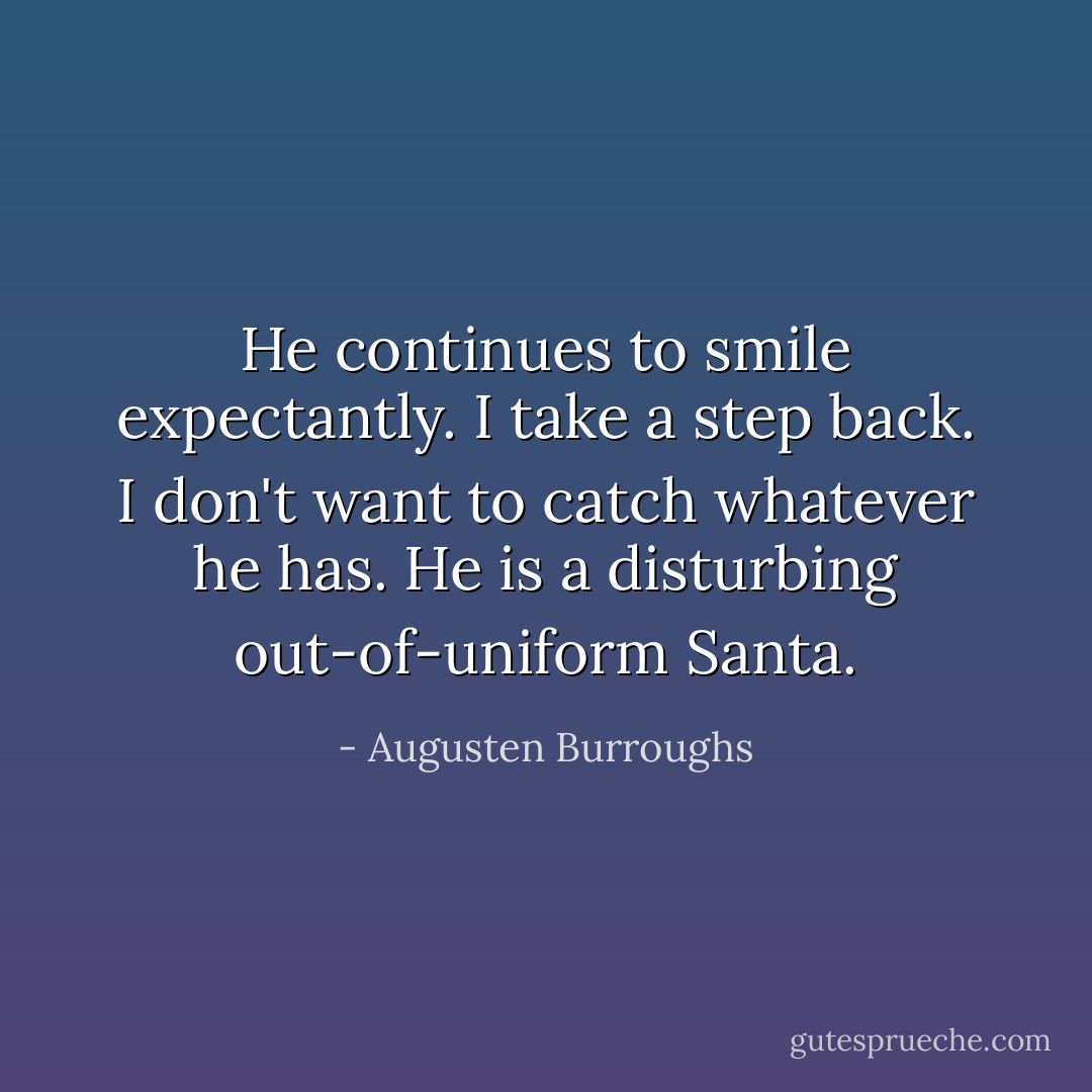 He continues to smile expectantly. I take a step back. I don't want to catch whatever he has. He is a disturbing out-of-uniform Santa. - Augusten Burroughs