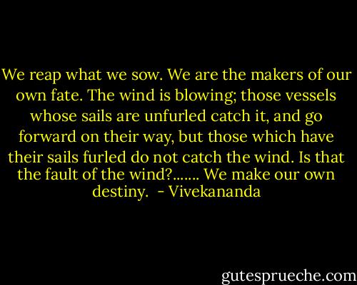 We reap what we sow. We are the makers of our own fate.<br />The wind is blowing; those vessels whose sails are unfurled<br />catch it, and go forward on their way, but those which have<br />their sails furled do not catch the wind. Is that the fault of<br />the wind?....... We make our own destiny.<br /> - Vivekananda