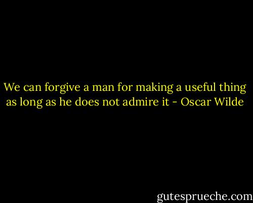 We can forgive a man for making a useful thing as long as he does not admire it - Oscar Wilde