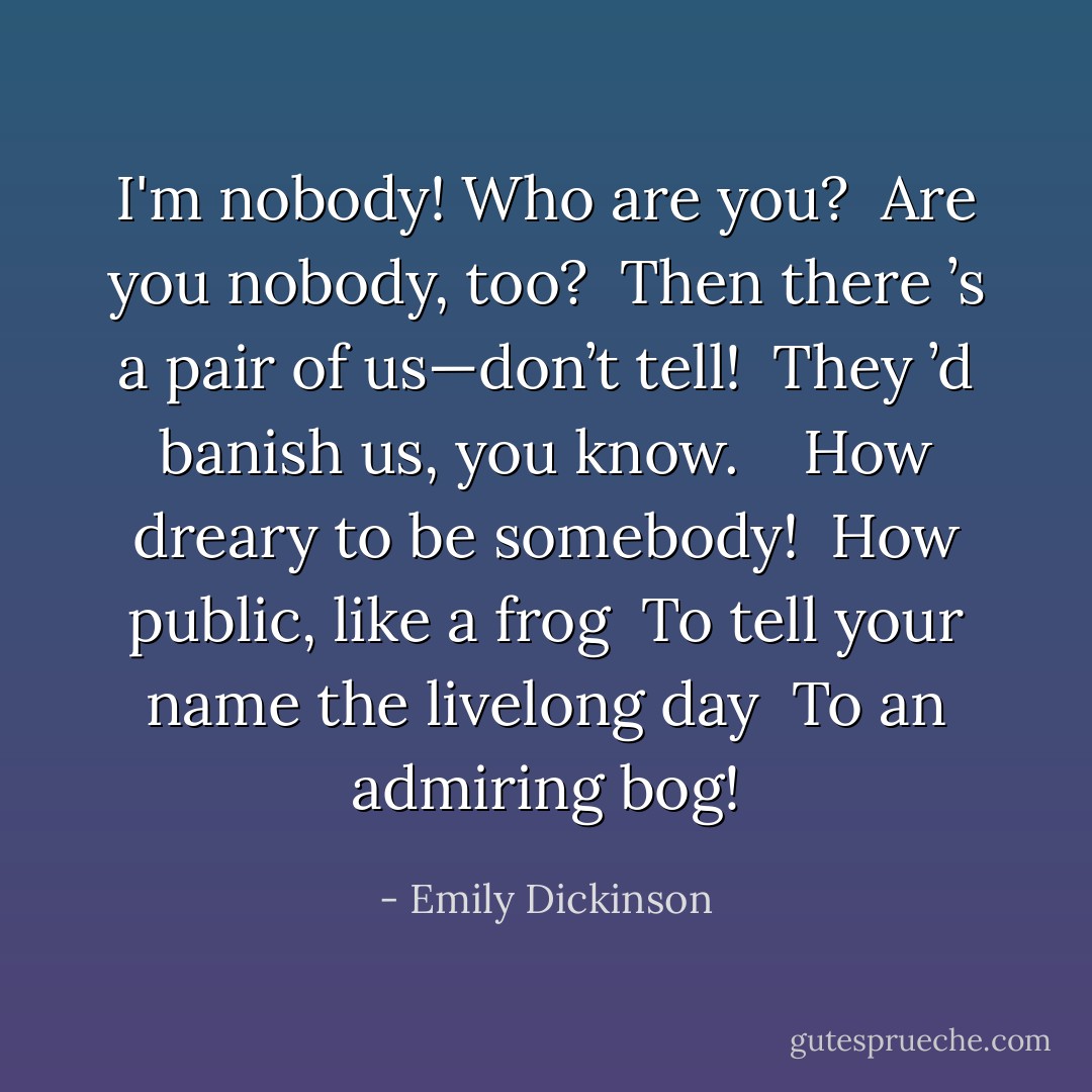 I'm nobody! Who are you? <br />Are you nobody, too? <br />Then there ’s a pair of us—don’t tell! <br />They ’d banish us, you know. <br /> <br />How dreary to be somebody! <br />How public, like a frog <br />To tell your name the livelong day <br />To an admiring bog! - Emily Dickinson