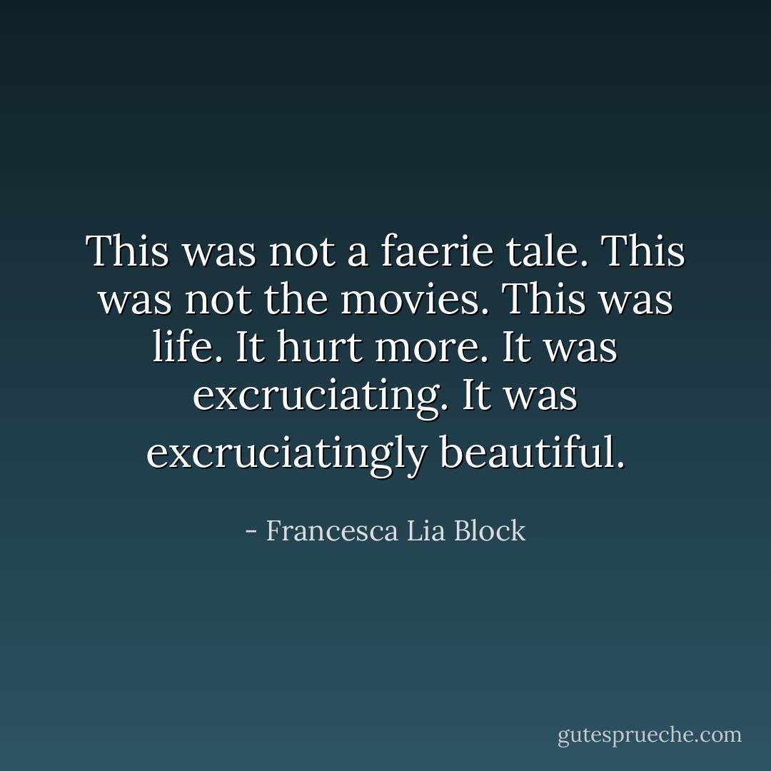 This was not a faerie tale. This was not the movies. This was life. It hurt more. It was excruciating. It was excruciatingly beautiful. - Francesca Lia Block