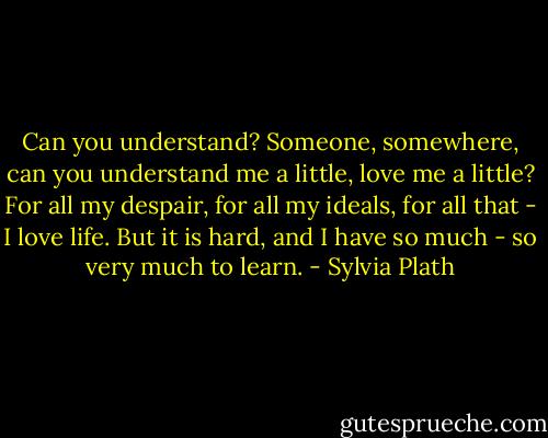 Can you understand? Someone, somewhere, can you understand me a little, love me a little? For all my despair, for all my ideals, for all that - I love life. But it is hard, and I have so much - so very much to learn. - Sylvia Plath