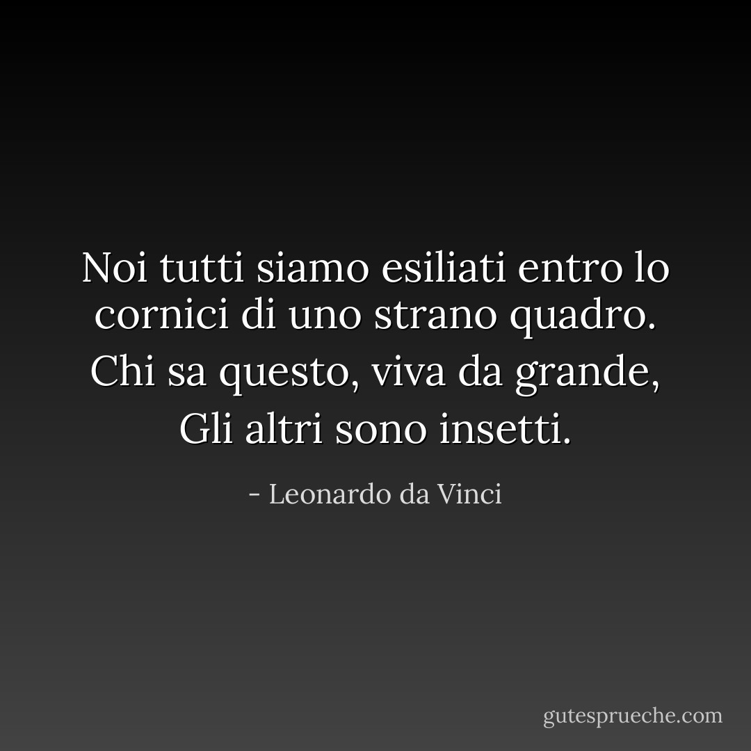 Noi tutti siamo esiliati<br />entro lo cornici di uno strano quadro.<br />Chi sa questo, viva da grande,<br />Gli altri sono insetti. - Leonardo da Vinci