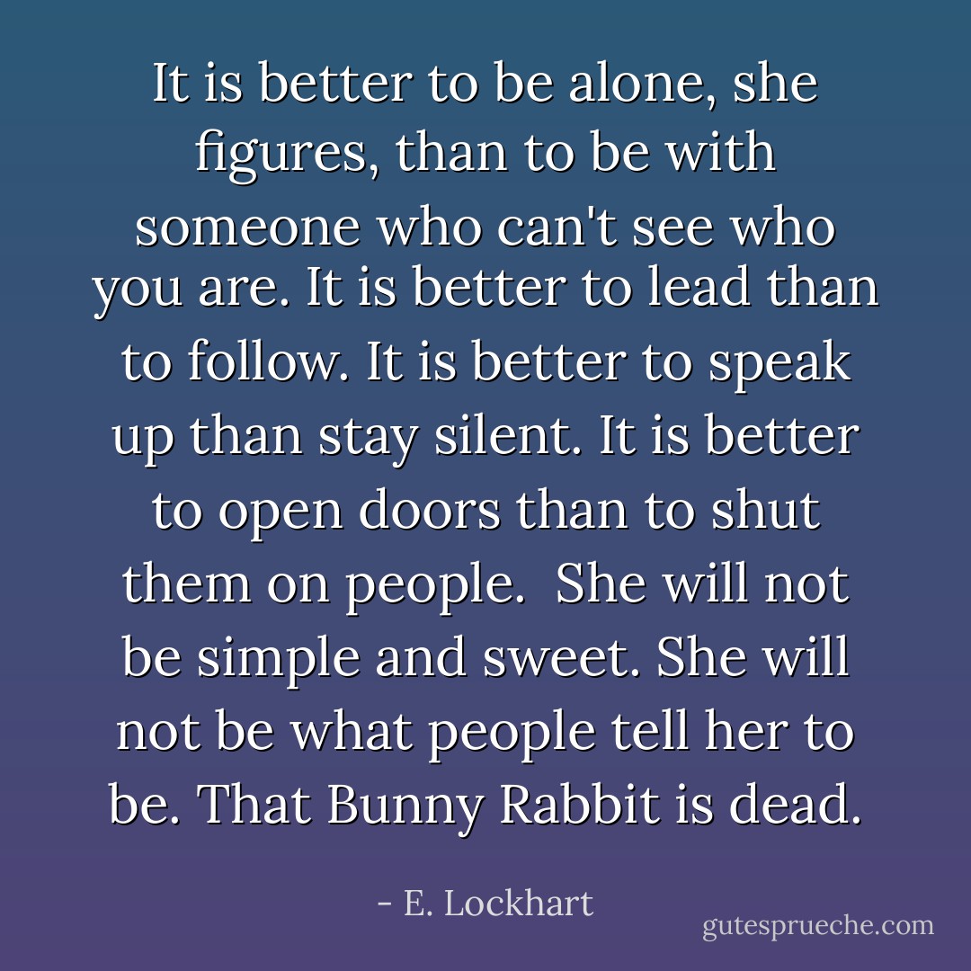 It is better to be alone, she figures, than to be with someone who can't see who you are. It is better to lead than to follow. It is better to speak up than stay silent. It is better to open doors than to shut them on people.<br /><br />She will not be simple and sweet. She will not be what people tell her to be. That Bunny Rabbit is dead. - E. Lockhart