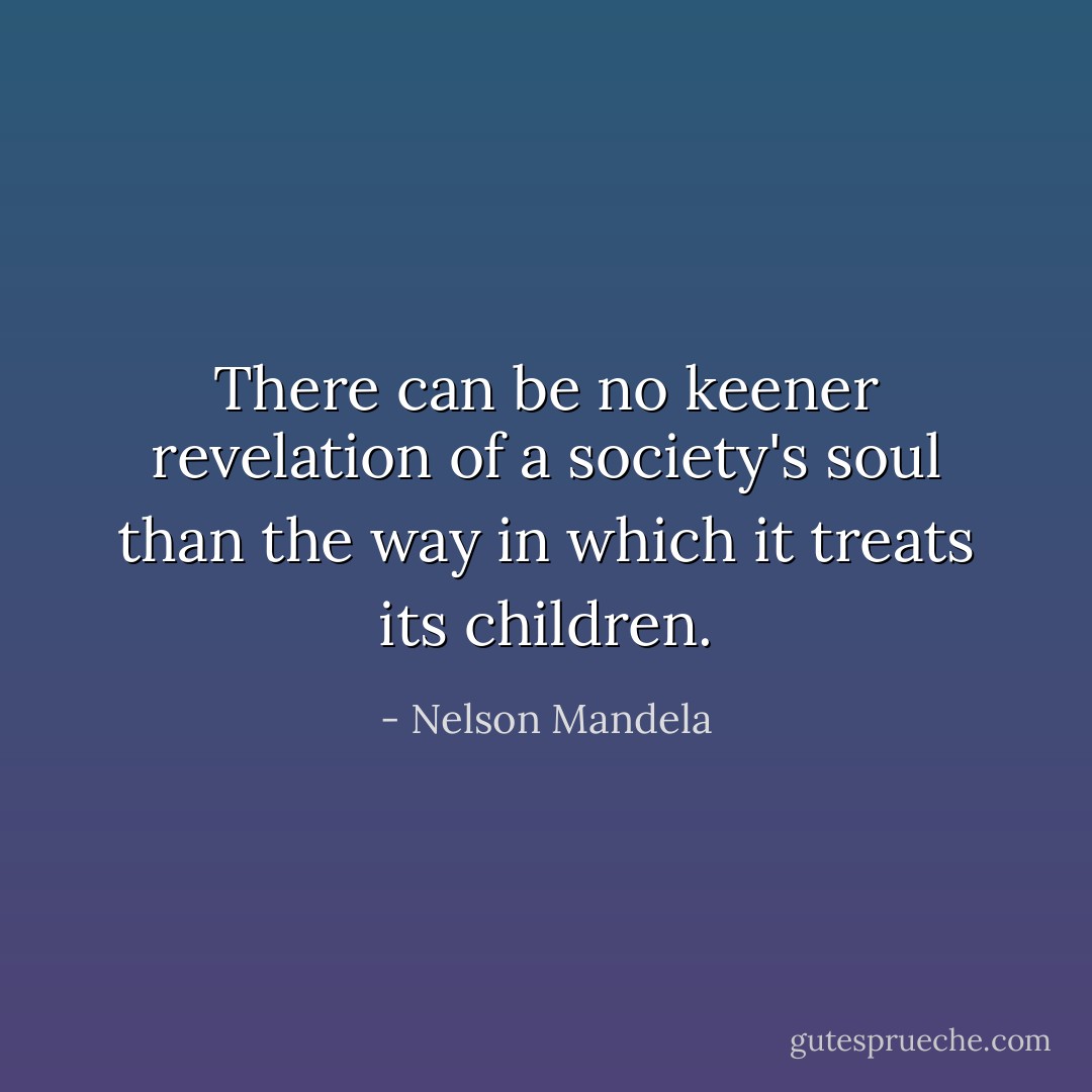 There can be no keener revelation of a society's soul than the way in which it treats its children. - Nelson Mandela