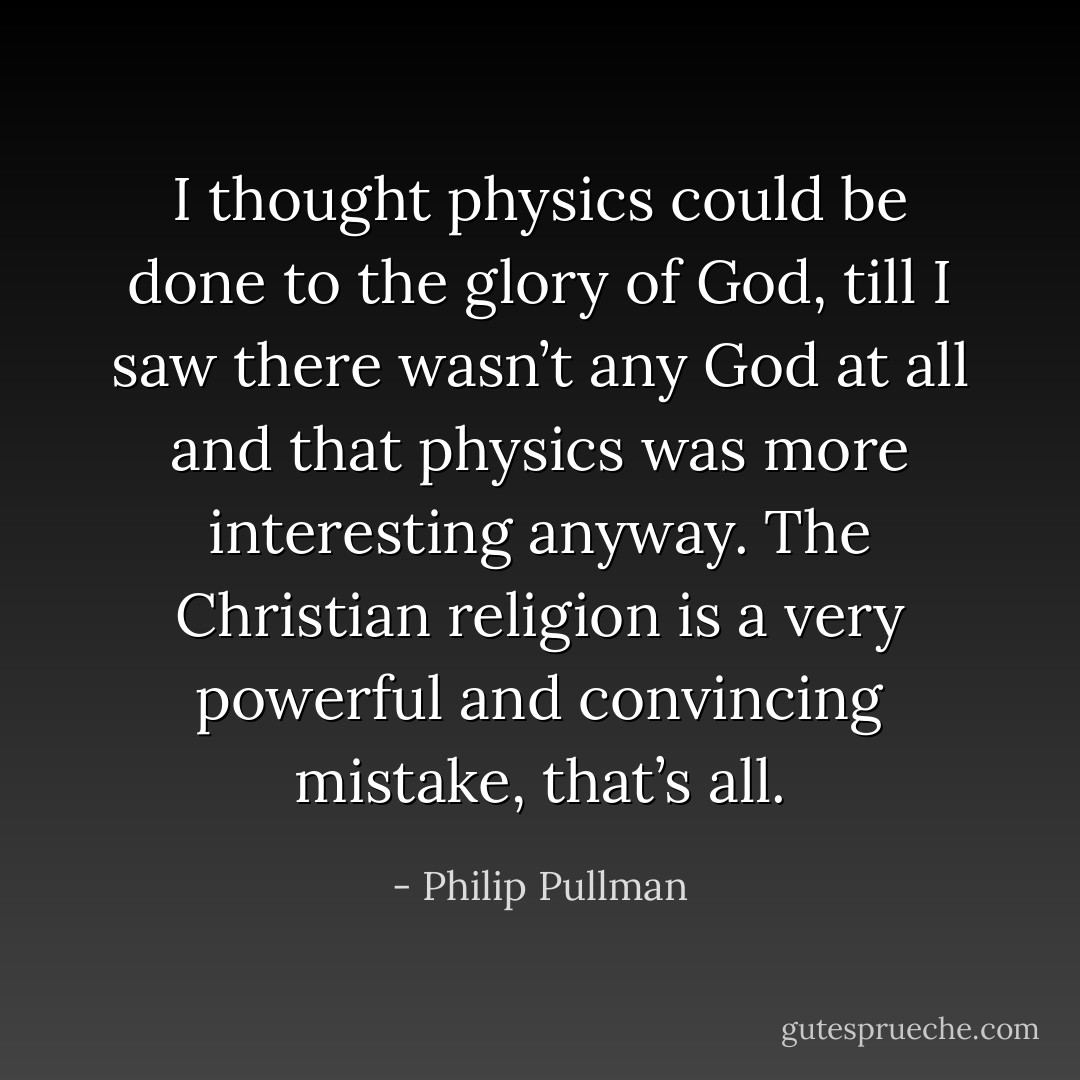 I thought physics could be done to the glory of God, till I saw there wasn’t any God at all and that physics was more interesting anyway. The Christian religion is a very powerful and convincing mistake, that’s all. - Philip Pullman