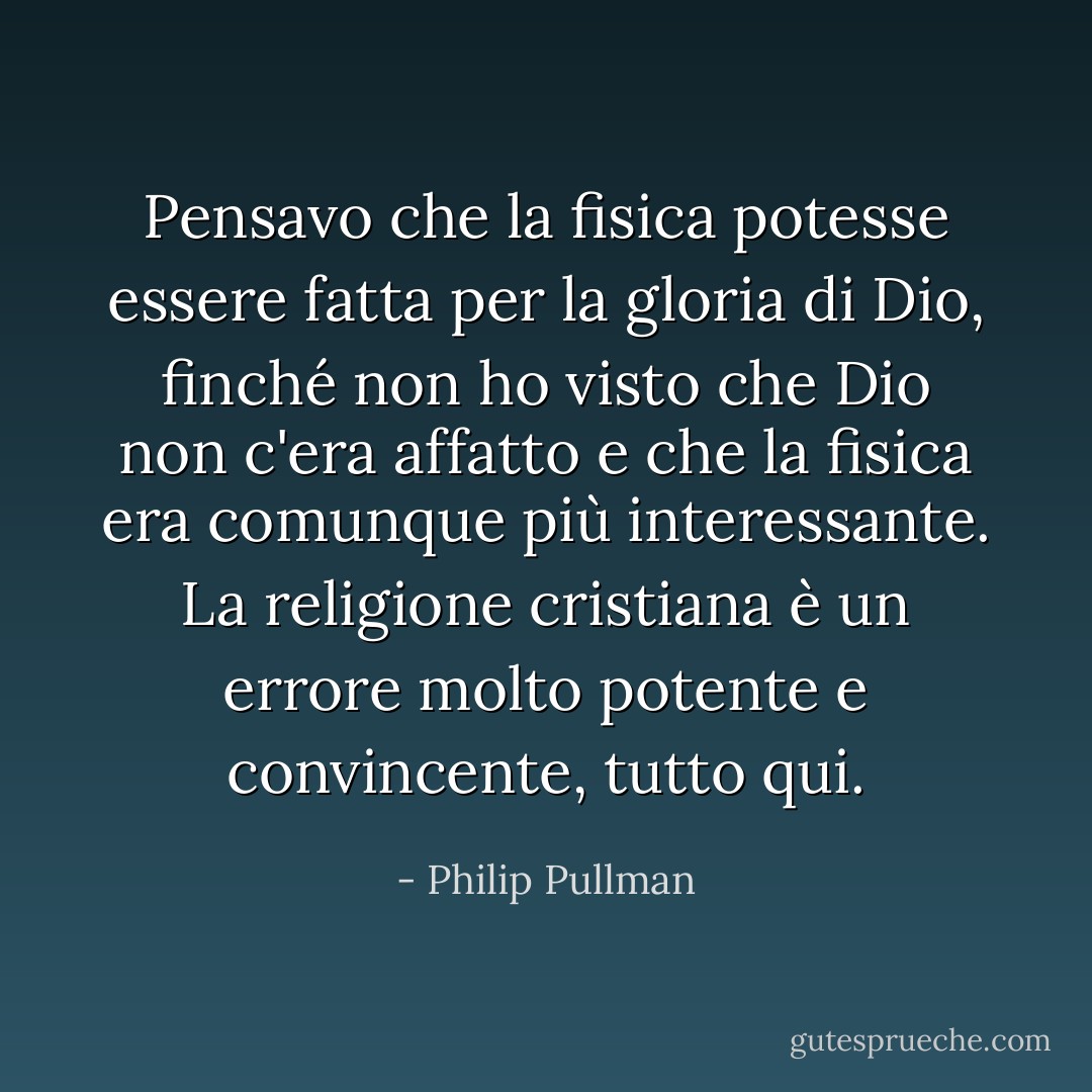 Pensavo che la fisica potesse essere fatta per la gloria di Dio, finché non ho visto che Dio non c'era affatto e che la fisica era comunque più interessante. La religione cristiana è un errore molto potente e convincente, tutto qui. - Philip Pullman