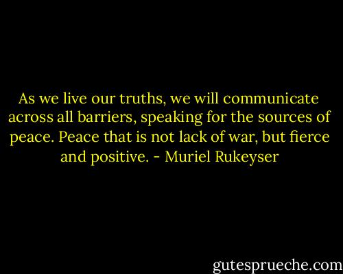 As we live our truths, we will communicate across all barriers, speaking for the sources of peace. Peace that is not lack of war, but fierce and positive. - Muriel Rukeyser