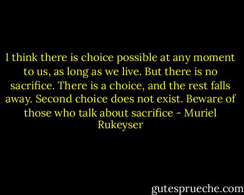 I think there is choice possible at any moment to us, as long as we live. But there is no sacrifice. There is a choice, and the rest falls away. Second choice does not exist. Beware of those who talk about sacrifice - Muriel Rukeyser