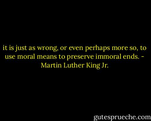 it is just as wrong, or even perhaps more so, to use moral means to preserve immoral ends. - Martin Luther King Jr.