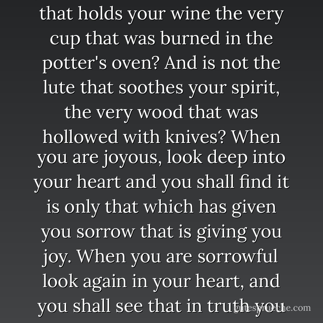 The deeper that sorrow carves into your being,the more joy you can contain.<br />Is not the cup that holds your wine the very cup that was burned in the potter's oven?<br />And is not the lute that soothes your spirit, the very wood that was hollowed with knives?<br />When you are joyous, look deep into your heart and you shall find it is only that which has given you sorrow that is giving you joy.<br />When you are sorrowful look again in your heart, and you shall see that in truth you are weeping for that which has been your delight. - Kahlil Gibran