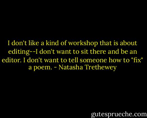 I don't like a kind of workshop that is about editing--I don't want to sit there and be an editor. I don't want to tell someone how to "fix" a poem. - Natasha Trethewey