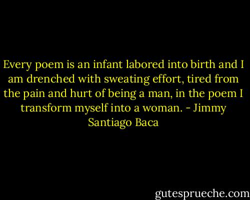 Every poem is an infant labored into birth and I am drenched with sweating effort, tired from the pain and hurt of being a man, in the poem I transform myself into a woman. - Jimmy Santiago Baca