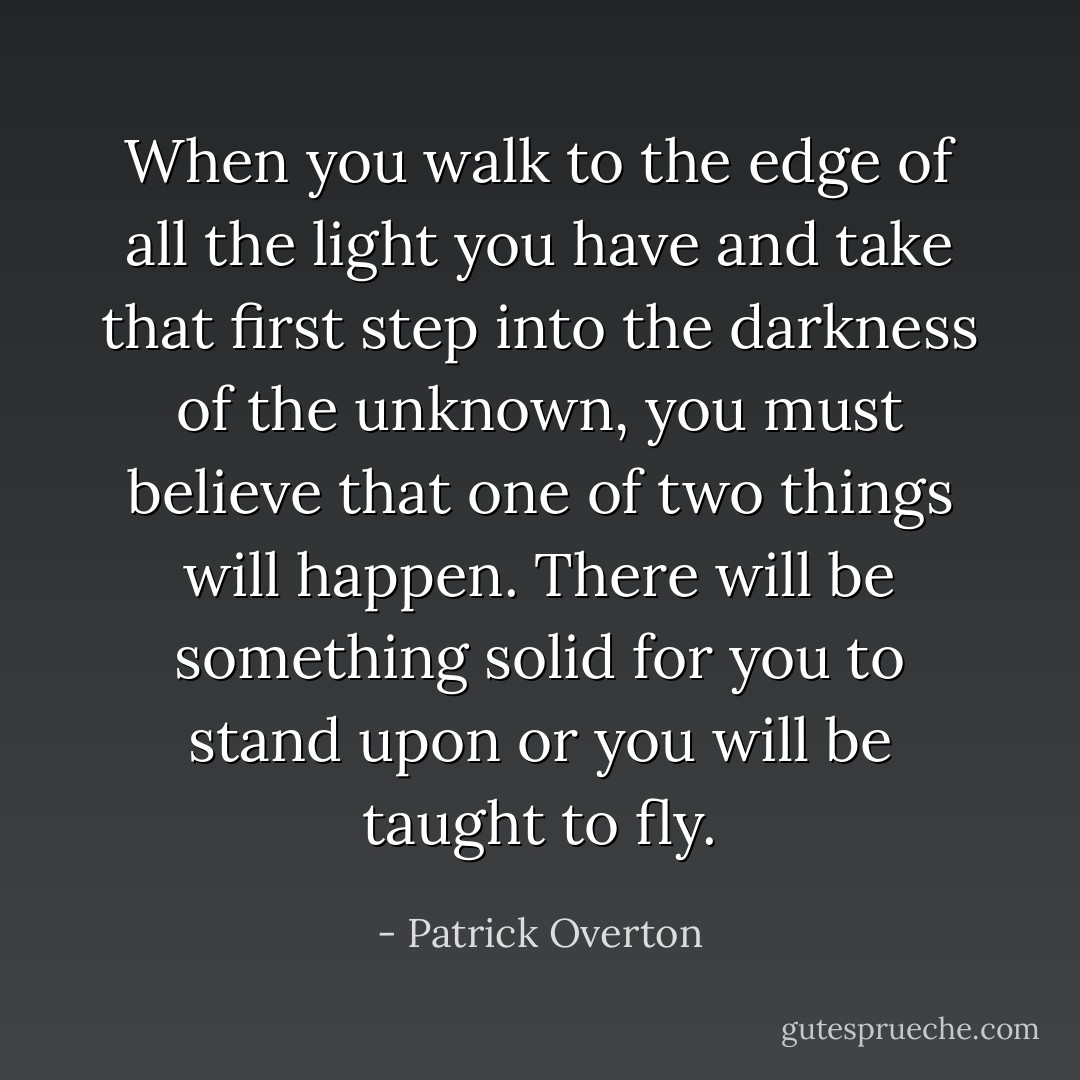 When you walk to the edge of all the light you have and take that first step into the darkness of the unknown, you must believe that one of two things will happen. There will be something solid for you to stand upon or you will be taught to fly. - Patrick Overton