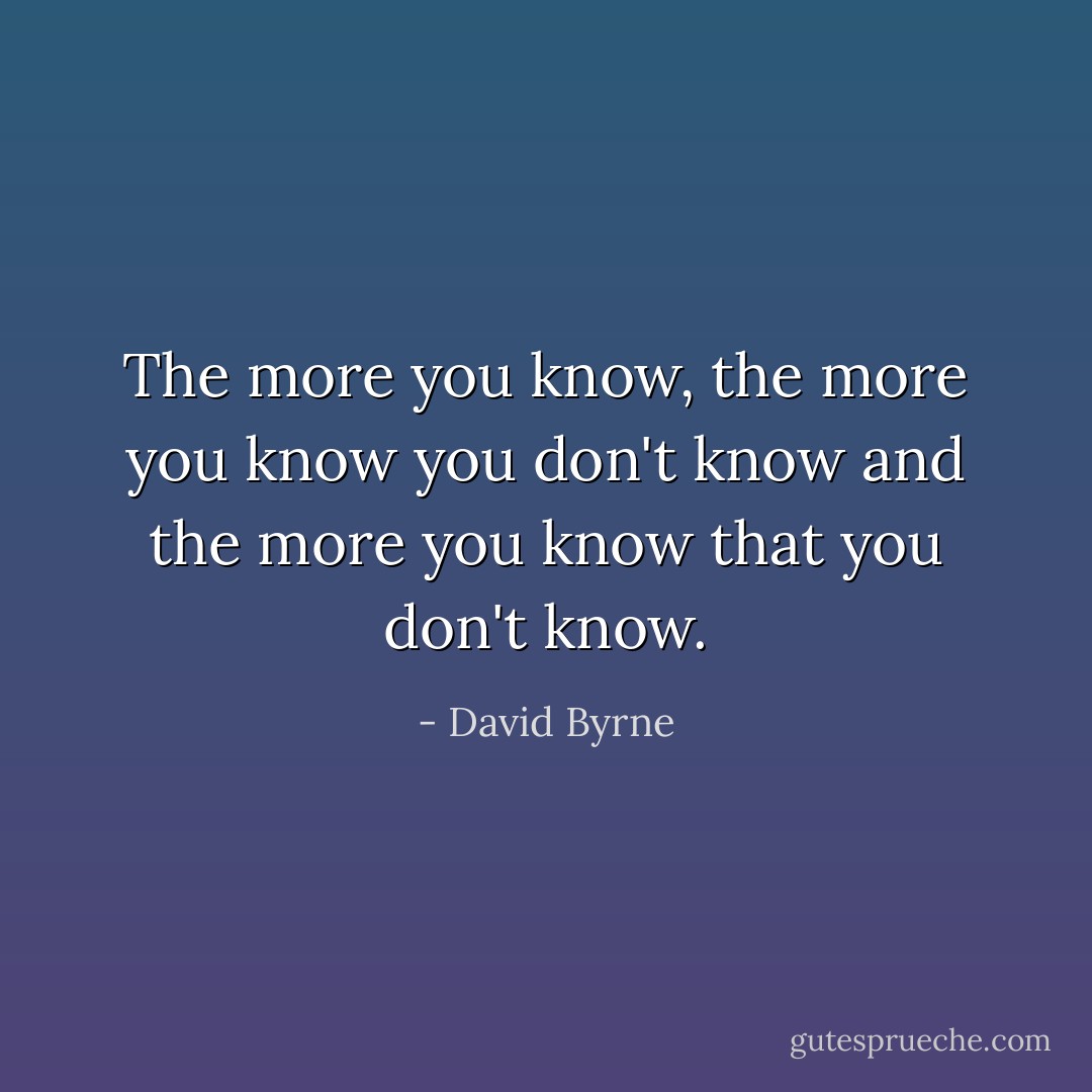 The more you know, the more you know you don't know and the more you know that you don't know. - David Byrne