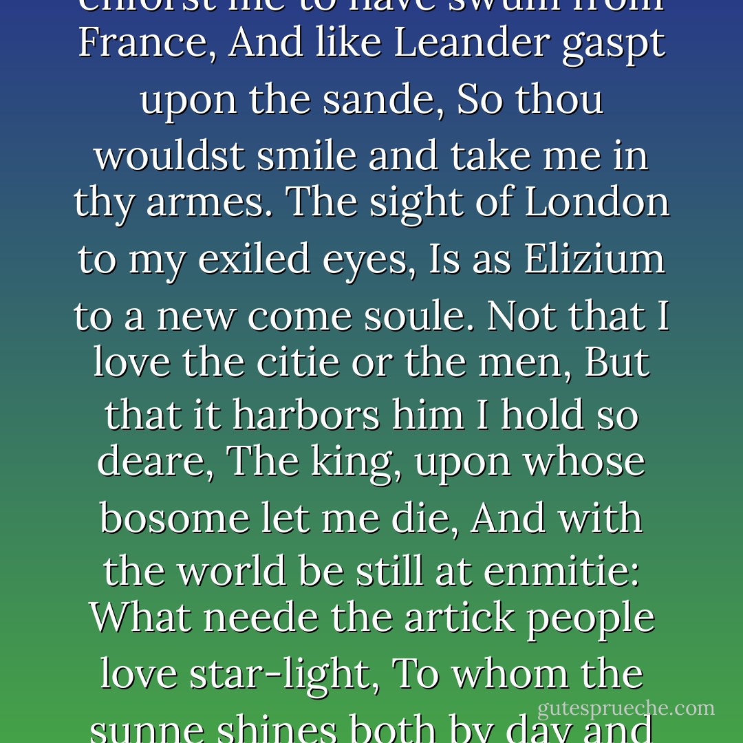 My father is deceast, come Gaveston,'<br />And share the kingdom with thy deerest friend.'<br />Ah words that make me surfet with delight:<br />What greater blisse can hap to Gaveston,<br />Then live and be the favorit of a king?<br />Sweete prince I come, these these thy amorous lines,<br />Might have enforst me to have swum from France,<br />And like Leander gaspt upon the sande,<br />So thou wouldst smile and take me in thy armes.<br />The sight of London to my exiled eyes,<br />Is as Elizium to a new come soule.<br />Not that I love the citie or the men,<br />But that it harbors him I hold so deare,<br />The king, upon whose bosome let me die,<br />And with the world be still at enmitie:<br />What neede the artick people love star-light,<br />To whom the sunne shines both by day and night.<br />Farewell base stooping to the lordly peeres,<br />My knee shall bowe to none but to the king.<br />As for the multitude that are but sparkes,<br />Rakt up in embers of their povertie,<br />Tanti: Ile fawne first on the winde,<br />That glaunceth at my lips and flieth away: .... - Christopher Marlowe
