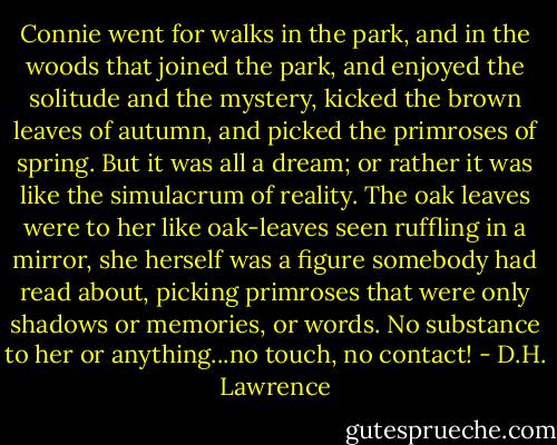 Connie went for walks in the park, and in the woods that joined the park, and enjoyed the solitude and the mystery, kicked the brown leaves of autumn, and picked the primroses of spring. But it was all a dream; or rather it was like the simulacrum of reality. The oak leaves were to her like oak-leaves seen ruffling in a mirror, she herself was a figure somebody had read about, picking primroses that were only shadows or memories, or words. No substance to her or anything...no touch, no contact! - D.H. Lawrence