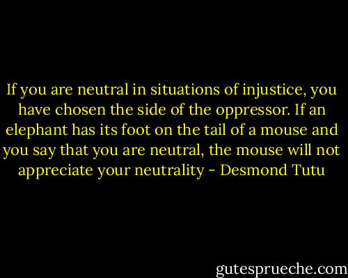 If you are neutral in situations of injustice, you have chosen the side of the oppressor. If an elephant has its foot on the tail of a mouse and you say that you are neutral, the mouse will not appreciate your neutrality - Desmond Tutu