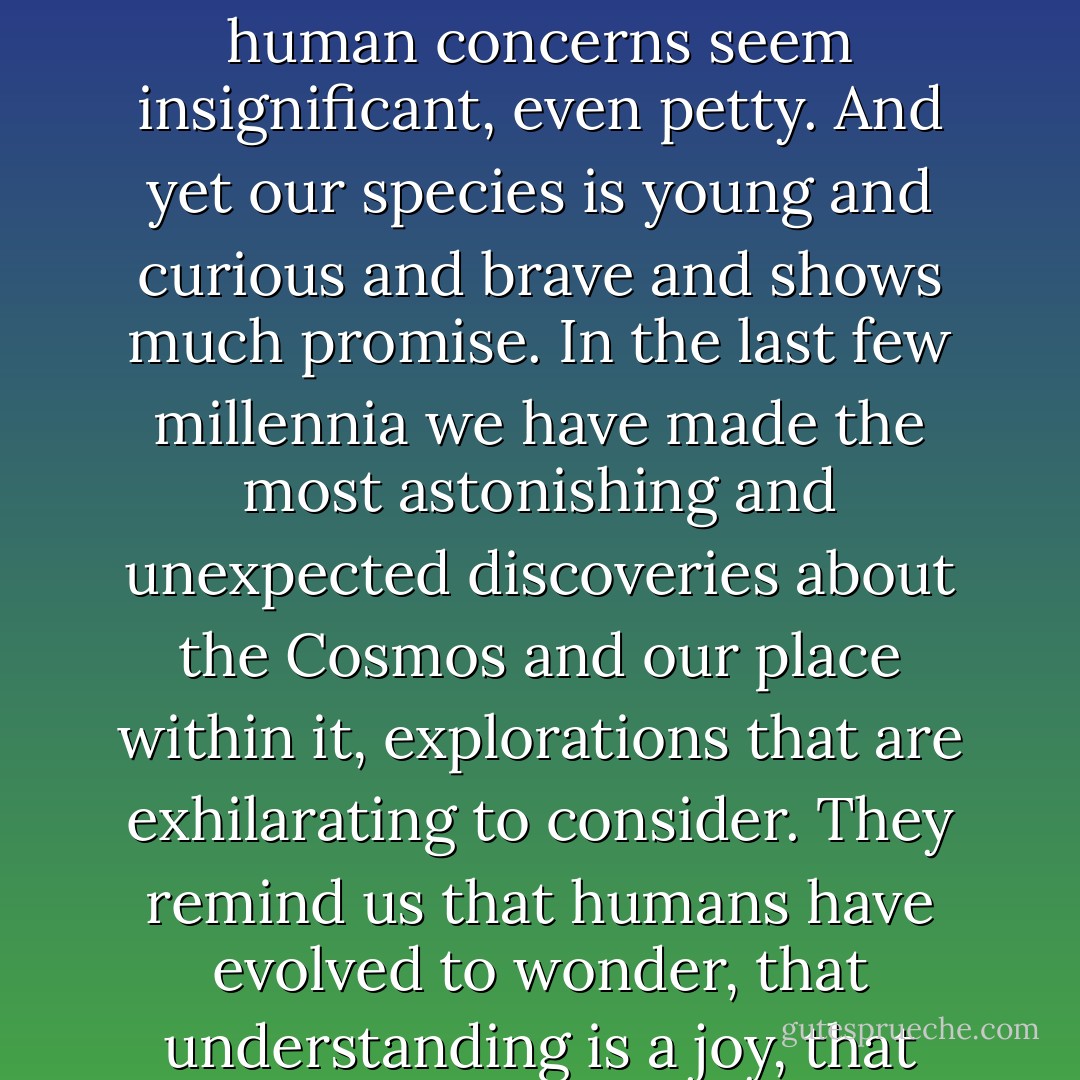 The size and age of the Cosmos are beyond ordinary human understanding. Lost somewhere between immensity and eternity is our tiny planetary home. In a cosmic perspective, most human concerns seem insignificant, even petty. And yet our species is young and curious and brave and shows much promise. In the last few millennia we have made the most astonishing and unexpected discoveries about the Cosmos and our place within it, explorations that are exhilarating to consider. They remind us that humans have evolved to wonder, that understanding is a joy, that knowledge is prerequisite to survival. I believe our future depends on how well we know this Cosmos in which we float like a mote of dust in the morning sky. - Carl Sagan