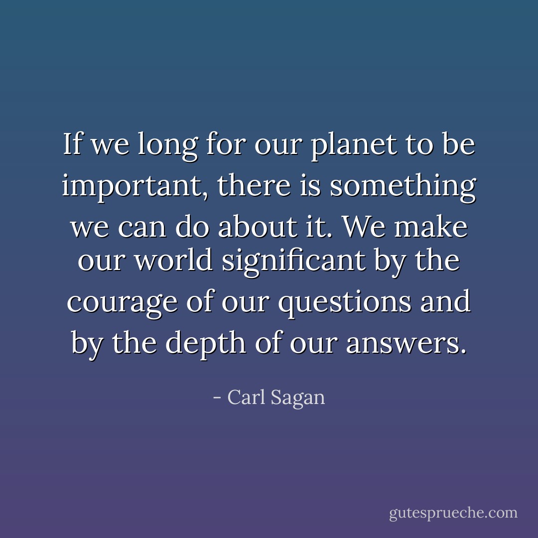 If we long for our planet to be important, there is something we can do about it. We make our world significant by the courage of our questions and by the depth of our answers. - Carl Sagan