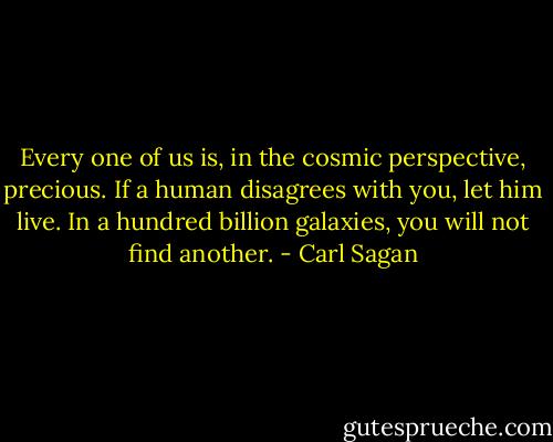 Every one of us is, in the cosmic perspective, precious. If a human disagrees with you, let him live. In a hundred billion galaxies, you will not find another. - Carl Sagan