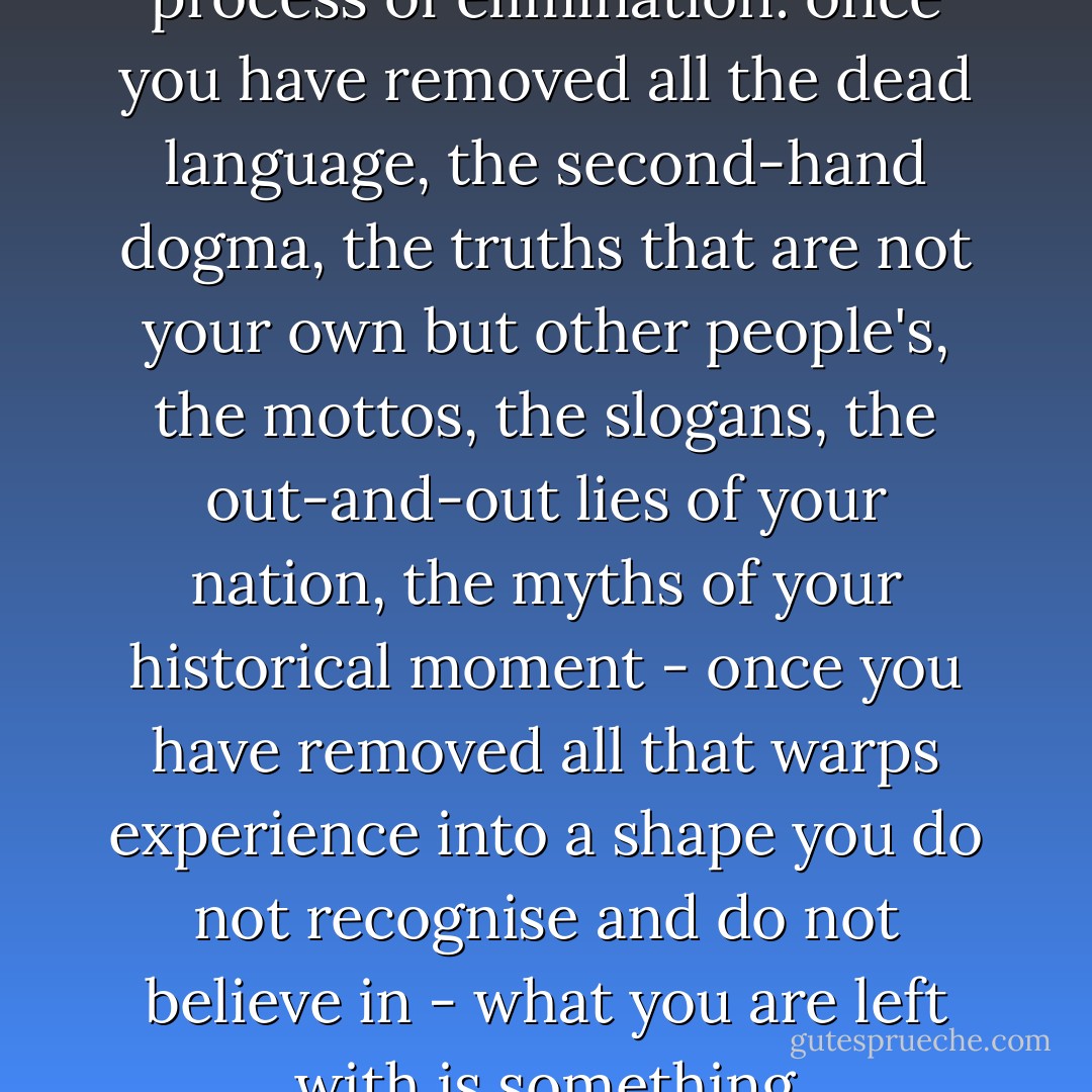 When I write I am trying to express my way of being in the world. This is primarily a process of elimination: once you have removed all the dead language, the second-hand dogma, the truths that are not your own but other people's, the mottos, the slogans, the out-and-out lies of your nation, the myths of your historical moment - once you have removed all that warps experience into a shape you do not recognise and do not believe in - what you are left with is something approximating the truth of your own conception. - Zadie Smith