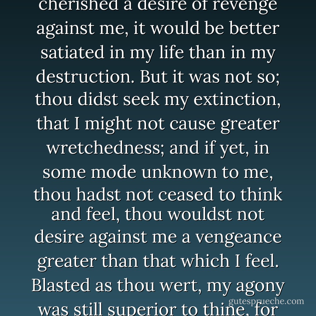 Farewell! I leave you, and in you the last of humankind whom these eyes will ever behold. Farewell, Frankenstein! If thou wert yet alive and yet cherished a desire of revenge against me, it would be better satiated in my life than in my destruction. But it was not so; thou didst seek my extinction, that I might not cause greater wretchedness; and if yet, in some mode unknown to me, thou hadst not ceased to think and feel, thou wouldst not desire against me a vengeance greater than that which I feel. Blasted as thou wert, my agony was still superior to thine, for the bitter sting of remorse will not cease to rankle in my wounds until death shall close them forever. - Mary Wollstonecraft Shelley